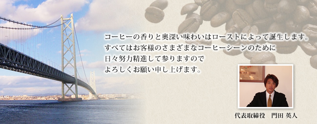 コーヒーの香りと奥深い味わいはローストによって誕生します。すべてはお客様のさまざまなコーヒーシーンのために日々精進して参りますのでよろしくお願い申し上げます。　代表取締役　門田英人